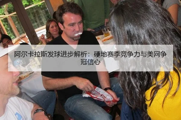 阿尔卡拉斯发球进步解析：硬地赛季竞争力与美网争冠信心